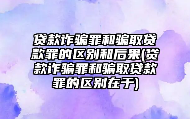 貸款詐騙罪和騙取貸款罪的區別和后果(貸款詐騙罪和騙取貸款罪的區別在于)