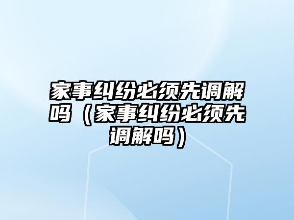 家事糾紛必須先調解嗎（家事糾紛必須先調解嗎）