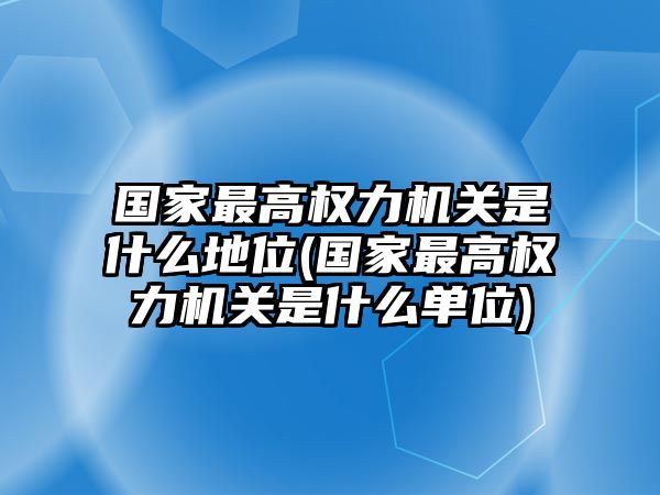 國家最高權力機關是什么地位(國家最高權力機關是什么單位)