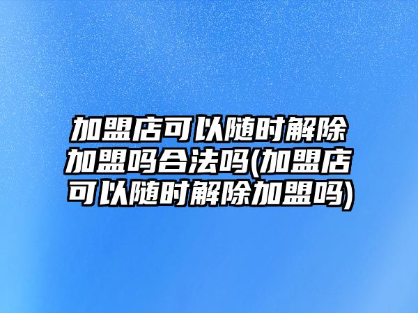 加盟店可以隨時解除加盟嗎合法嗎(加盟店可以隨時解除加盟嗎)