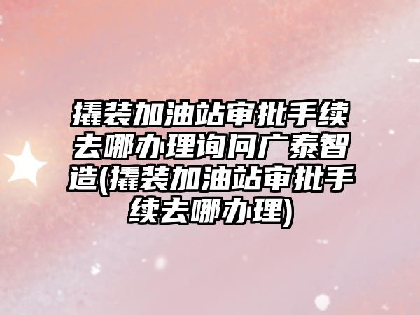 撬裝加油站審批手續去哪辦理詢問廣泰智造(撬裝加油站審批手續去哪辦理)