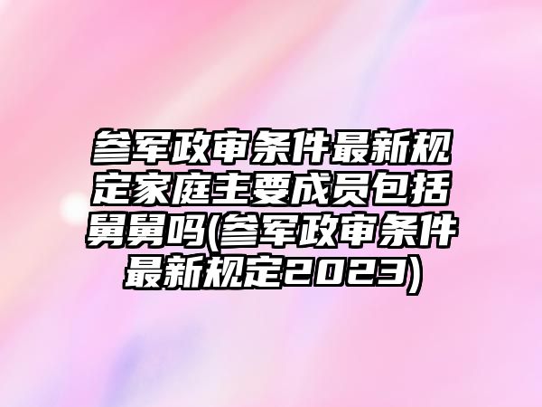 參軍政審條件最新規定家庭主要成員包括舅舅嗎(參軍政審條件最新規定2023)