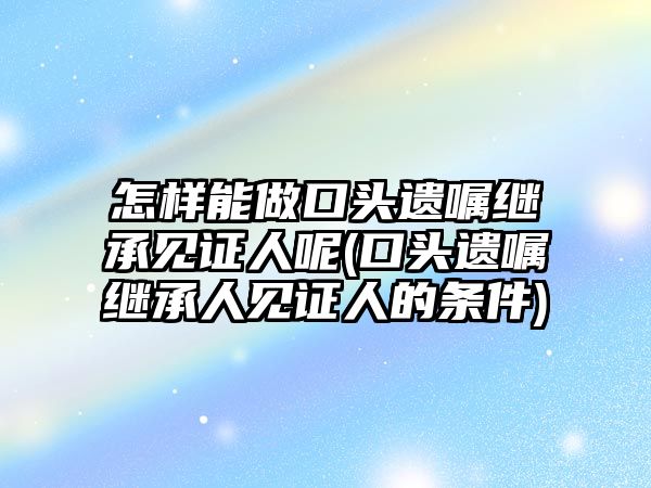 怎樣能做口頭遺囑繼承見證人呢(口頭遺囑繼承人見證人的條件)