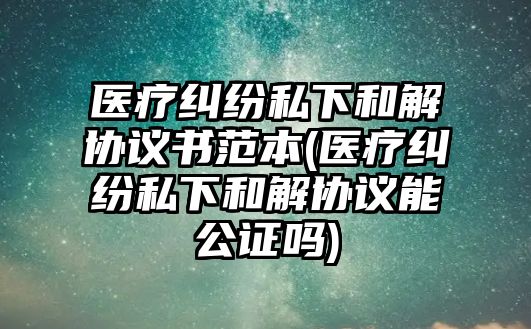 醫療糾紛私下和解協議書范本(醫療糾紛私下和解協議能公證嗎)