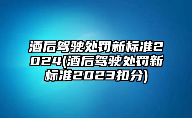 酒后駕駛處罰新標準2024(酒后駕駛處罰新標準2023扣分)