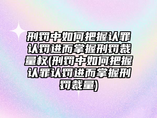 刑罰中如何把握認罪認罰進而掌握刑罰裁量權(刑罰中如何把握認罪認罰進而掌握刑罰裁量)