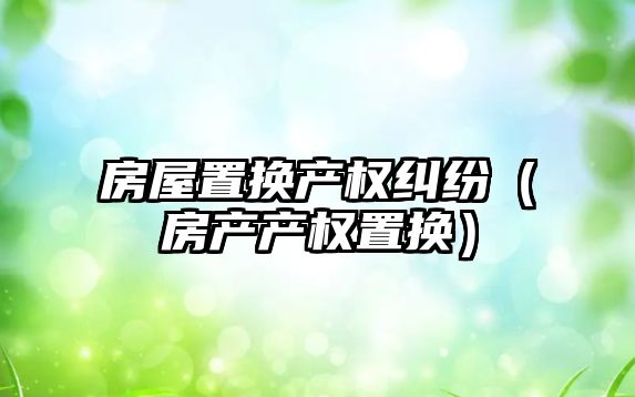 房屋置換產權糾紛（房產產權置換）