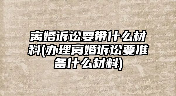 離婚訴訟要帶什么材料(辦理離婚訴訟要準備什么材料)