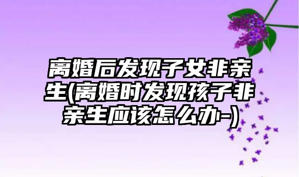 離婚后發現子女非親生(離婚時發現孩子非親生應該怎么辦-)