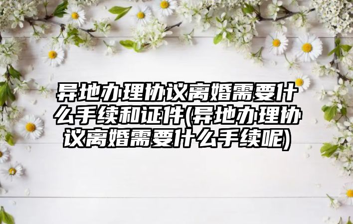 異地辦理協(xié)議離婚需要什么手續(xù)和證件(異地辦理協(xié)議離婚需要什么手續(xù)呢)