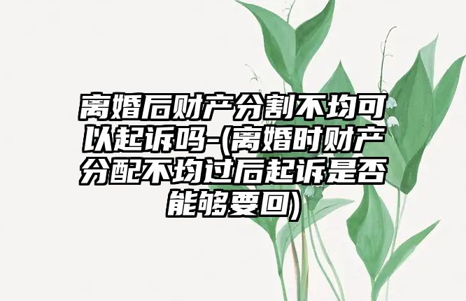 離婚后財產分割不均可以起訴嗎-(離婚時財產分配不均過后起訴是否能夠要回)