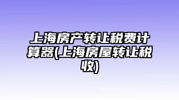 上海房產轉讓稅費計算器(上海房屋轉讓稅收)