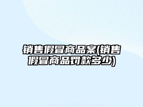 銷售假冒商品案(銷售假冒商品罰款多少)