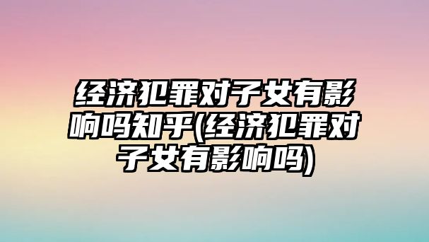 經(jīng)濟(jì)犯罪對(duì)子女有影響嗎知乎(經(jīng)濟(jì)犯罪對(duì)子女有影響嗎)