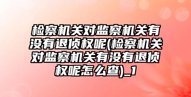 檢察機關對監察機關有沒有退偵權呢(檢察機關對監察機關有沒有退偵權呢怎么查)_1