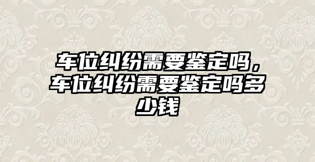 車位糾紛需要鑒定嗎，車位糾紛需要鑒定嗎多少錢