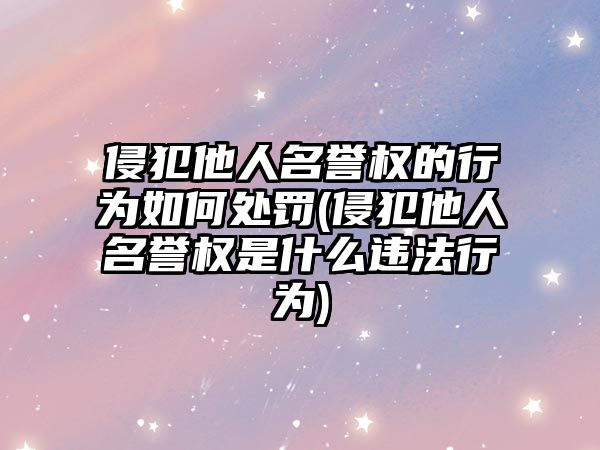 侵犯他人名譽權的行為如何處罰(侵犯他人名譽權是什么違法行為)