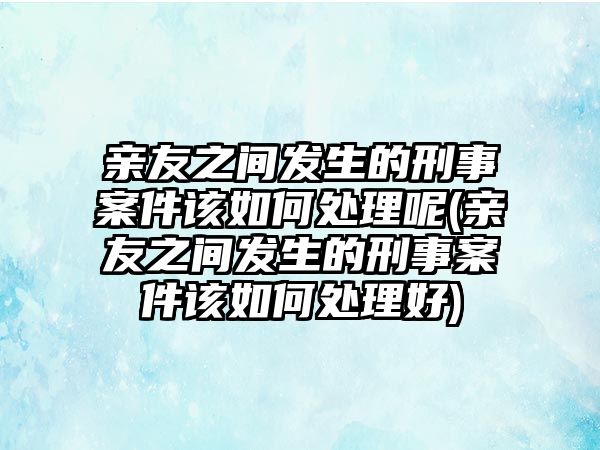 親友之間發生的刑事案件該如何處理呢(親友之間發生的刑事案件該如何處理好)