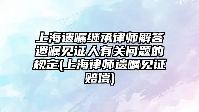 上海遺囑繼承律師解答遺囑見證人有關問題的規定(上海律師遺囑見證賠償)