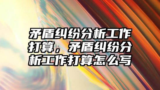 矛盾糾紛分析工作打算，矛盾糾紛分析工作打算怎么寫