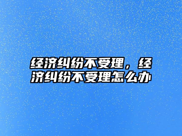 經濟糾紛不受理，經濟糾紛不受理怎么辦