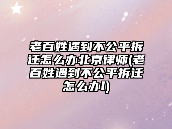 老百姓遇到不公平拆遷怎么辦北京律師(老百姓遇到不公平拆遷怎么辦l)