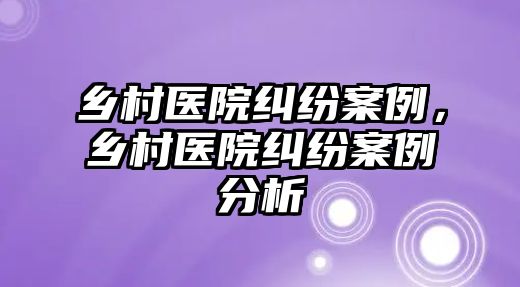 鄉村醫院糾紛案例，鄉村醫院糾紛案例分析