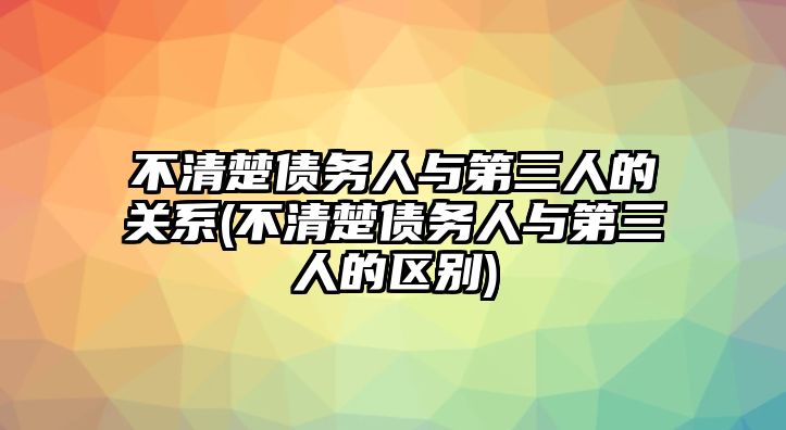 不清楚債務(wù)人與第三人的關(guān)系(不清楚債務(wù)人與第三人的區(qū)別)