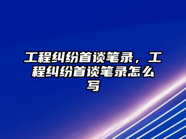 工程糾紛首談筆錄，工程糾紛首談筆錄怎么寫