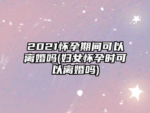 2021懷孕期間可以離婚嗎(婦女懷孕時可以離婚嗎)