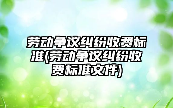 勞動爭議糾紛收費標準(勞動爭議糾紛收費標準文件)