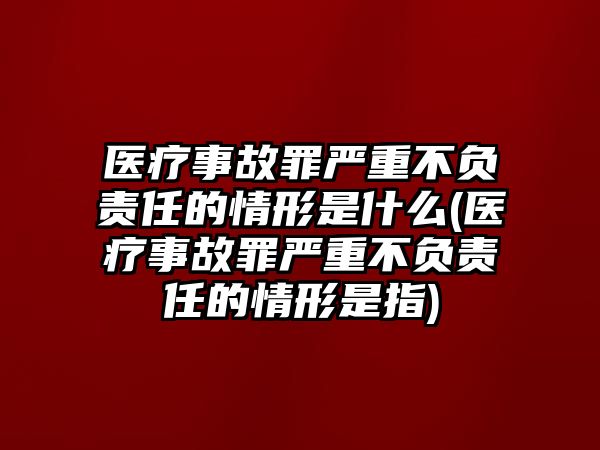 醫療事故罪嚴重不負責任的情形是什么(醫療事故罪嚴重不負責任的情形是指)