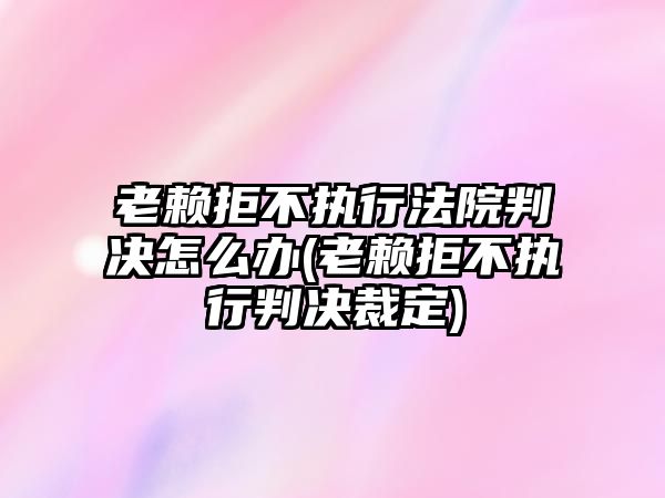 老賴拒不執行法院判決怎么辦(老賴拒不執行判決裁定)