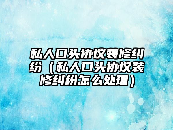 私人口頭協議裝修糾紛（私人口頭協議裝修糾紛怎么處理）