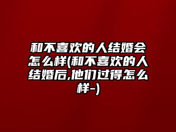 和不喜歡的人結婚會怎么樣(和不喜歡的人結婚后,他們過得怎么樣-)