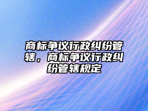 商標爭議行政糾紛管轄，商標爭議行政糾紛管轄規定