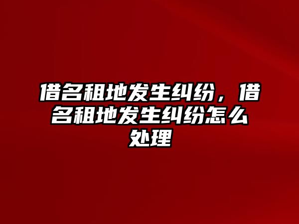 借名租地發生糾紛，借名租地發生糾紛怎么處理