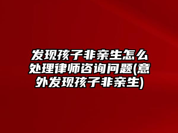 發(fā)現(xiàn)孩子非親生怎么處理律師咨詢問題(意外發(fā)現(xiàn)孩子非親生)