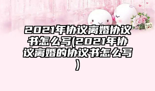 2021年協(xié)議離婚協(xié)議書怎么寫(2021年協(xié)議離婚的協(xié)議書怎么寫)