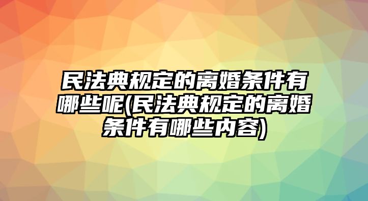 民法典規定的離婚條件有哪些呢(民法典規定的離婚條件有哪些內容)