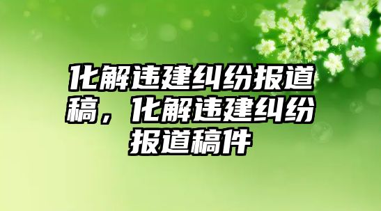 化解違建糾紛報道稿，化解違建糾紛報道稿件