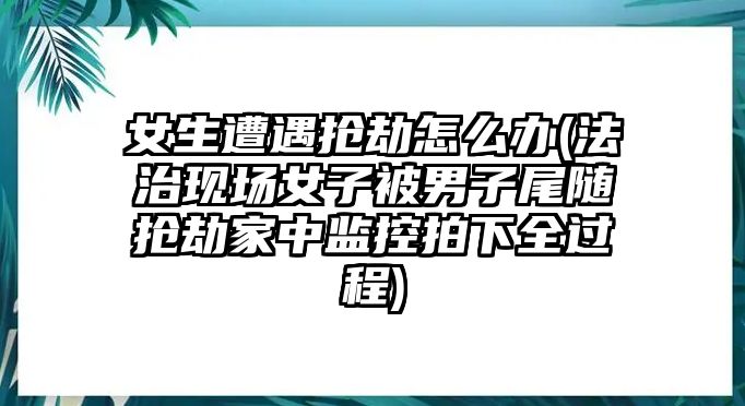 女生遭遇搶劫怎么辦(法治現場女子被男子尾隨搶劫家中監控拍下全過程)