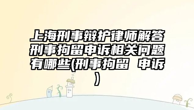 上海刑事辯護律師解答刑事拘留申訴相關問題有哪些(刑事拘留 申訴)