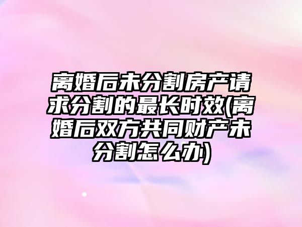 離婚后未分割房產請求分割的最長時效(離婚后雙方共同財產未分割怎么辦)