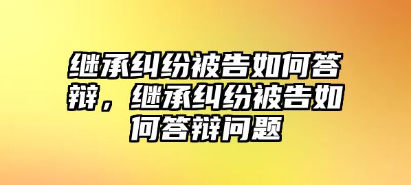 繼承糾紛被告如何答辯，繼承糾紛被告如何答辯問題