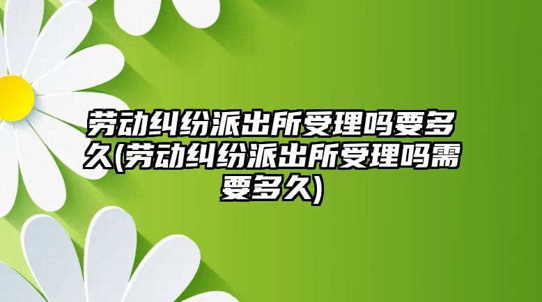 勞動糾紛派出所受理嗎要多久(勞動糾紛派出所受理嗎需要多久)