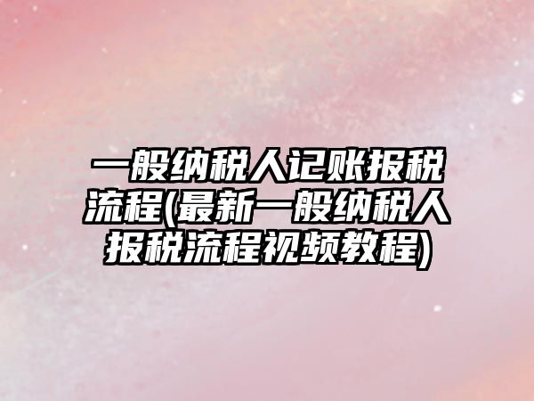 一般納稅人記賬報稅流程(最新一般納稅人報稅流程視頻教程)