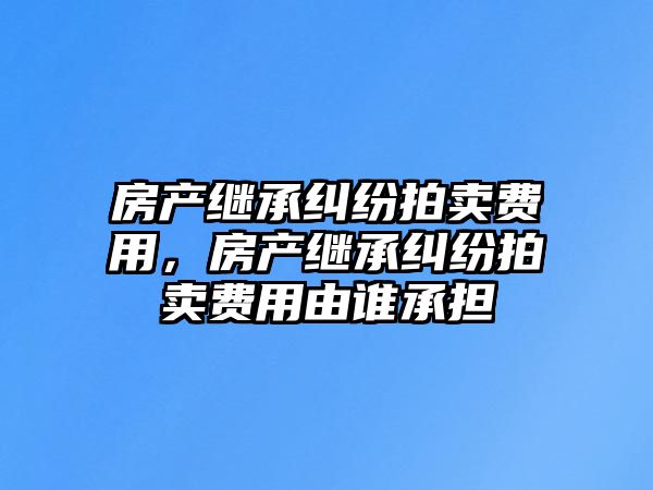 房產繼承糾紛拍賣費用，房產繼承糾紛拍賣費用由誰承擔