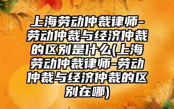 上海勞動仲裁律師-勞動仲裁與經濟仲裁的區別是什么(上海勞動仲裁律師-勞動仲裁與經濟仲裁的區別在哪)