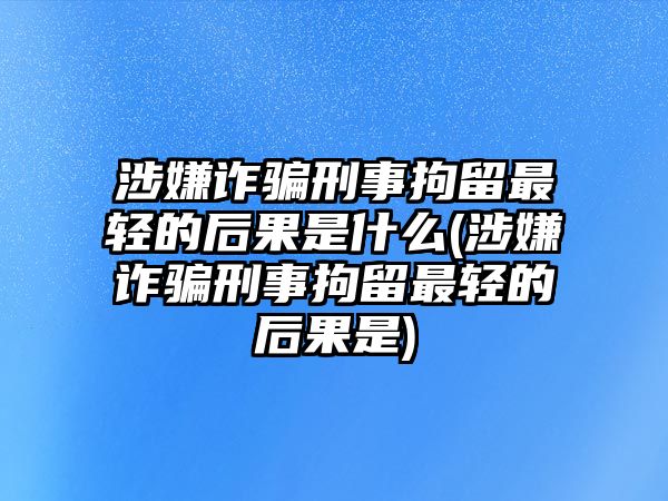 涉嫌詐騙刑事拘留最輕的后果是什么(涉嫌詐騙刑事拘留最輕的后果是)